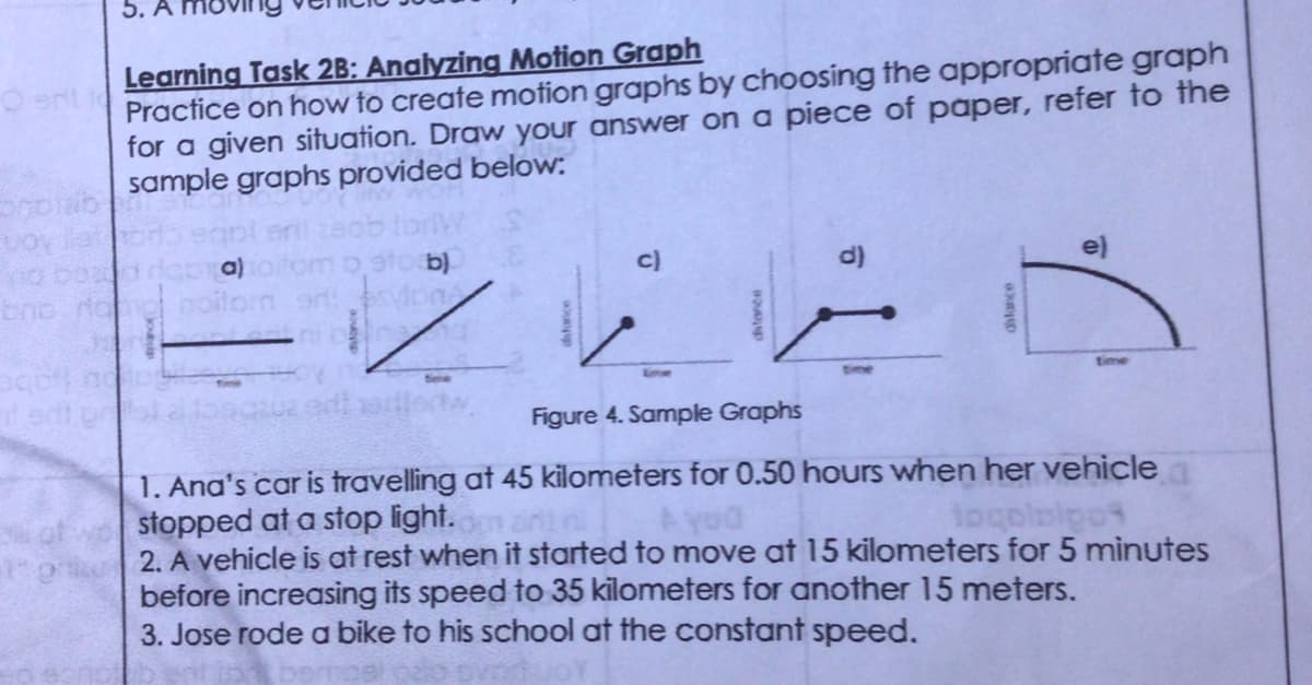 5. A
Learning Task 2B: Analyzing Motion Graph
Practice on how to create motion graphs by choosing the appropriate graph
for a given situation. Draw your answer on a piece of paper, refer to the
sample graphs provided below:
bno ran noilor or psylon
ni bine
entw.
c)
distance
Figure 4. Sample Graphs
1. Ana's car is travelling at 45 kilometers for 0.50 hours when her vehicle
stopped at a stop light.
Ayod
tocolpipot
on 2. A vehicle is at rest when it started to move at 15 kilometers for 5 minutes
before increasing its speed to 35 kilometers for another 15 meters.
3. Jose rode a bike to his school at the constant speed.