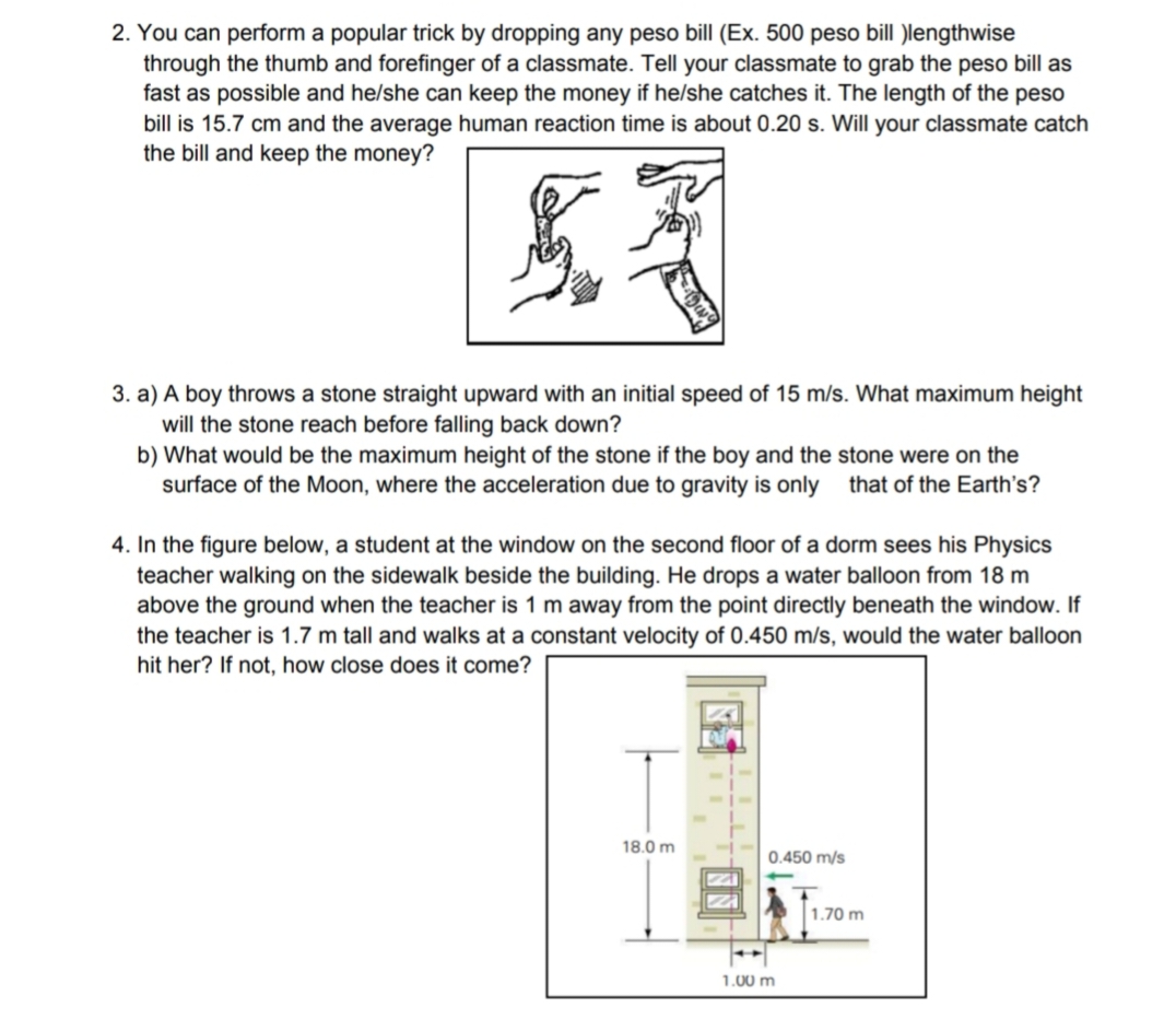 2. You can perform a popular trick by dropping any peso bill (Ex. 500 peso bill )lengthwise
through the thumb and forefinger of a classmate. Tell your classmate to grab the peso bill as
fast as possible and he/she can keep the money if he/she catches it. The length of the peso
bill is 15.7 cm and the average human reaction time is about 0.20 s. Will your classmate catch
the bill and keep the money?
£3
3. a) A boy throws a stone straight upward with an initial speed of 15 m/s. What maximum height
will the stone reach before falling back down?
b) What would be the maximum height of the stone if the boy and the stone were on the
surface of the Moon, where the acceleration due to gravity is only that of the Earth's?
4. In the figure below, a student at the window on the second floor of a dorm sees his Physics
teacher walking on the sidewalk beside the building. He drops a water balloon from 18 m
above the ground when the teacher is 1 m away from the point directly beneath the window. If
the teacher is 1.7 m tall and walks at a constant velocity of 0.450 m/s, would the water balloon
hit her? If not, how close does it come?
18.0 m
0.450 m/s
1.00 m
1.70 m