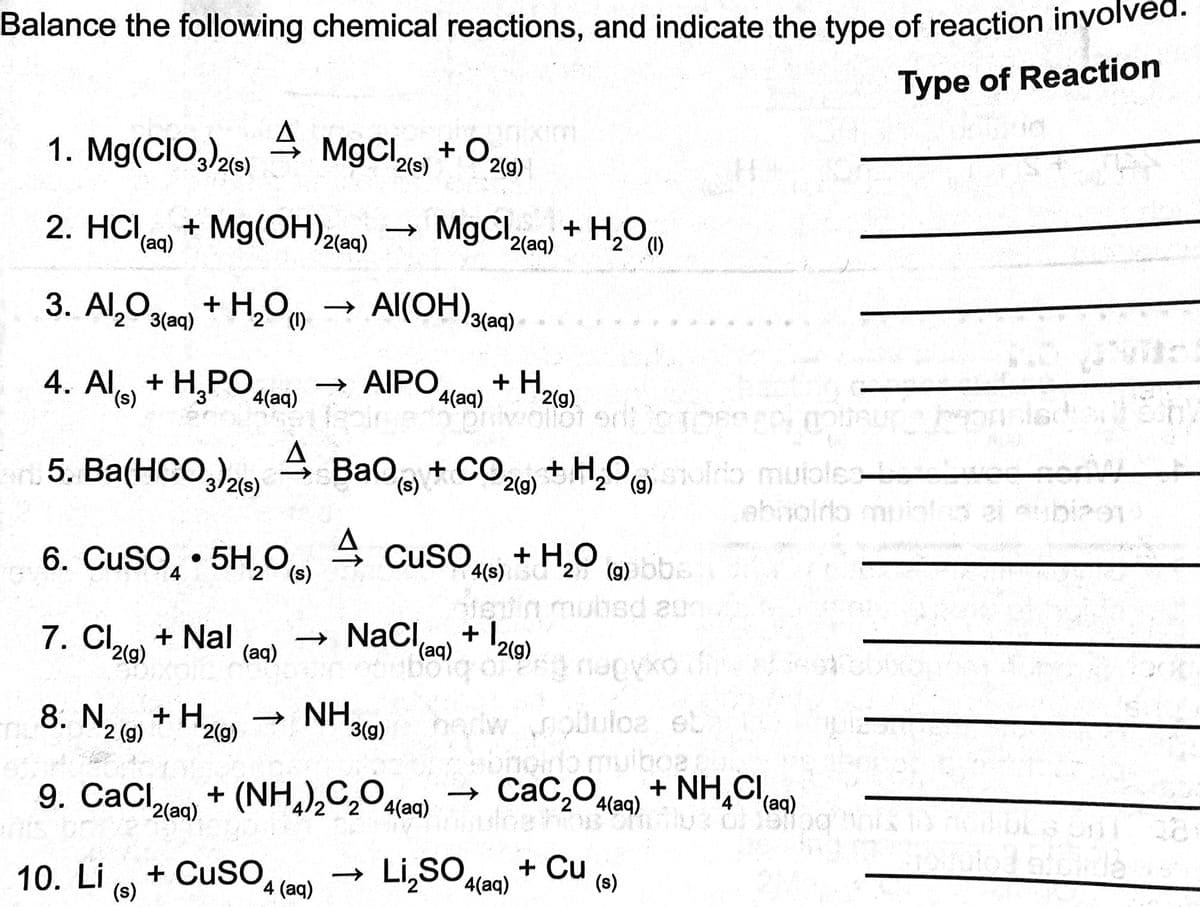 Balance the following chemical reactions, and indicate the type of reaction involv
Type of Reaction
1. Mg(CIO3)2(s)
2. HCI, + Mg(OH)2(aq)
(aq)
4 MgCl2(s) + O2(g)
3. Al₂O3(aq)
+ H₂O (1)
4. Al(s) + H₂PO4(aq) → AIPO
4
n.5. Ba(HCO3)2(s)
10. Li
+ H₂(g)
(s)
MgCl₂(aq) + H₂O
¹2(aq)
Al(OH)3(aq)
6. CuSO4.5H₂O(s)
7. Cl₂ + Nal → NaCl(aq) + 12 (9)
2(g)
(aq)
+ H₂(g)
4(aq) 229 ororberedt motsura kep
Bao(s) + CO2(g) + H₂O(g) solrio mutoles-
4 CuSO4(s) + H₂O (9) bbs
din mubied en
8. N₂ (9)
2
9. CaCl₂(aq) + (NH4)₂C₂O4(aq)
+ CuSO4 (aq)
→ NH.
brincat((ag) of €2(9) nopyko
3(g)
och
Li₂SO4(aq)
robulce et
bihoido muiboa:
CaC₂O4(aq)
+ NH₂Cl(aq)
Tobulbe host
+ Cu
(s)
24700
abnoido muislud ai subipo1
1063 BERS