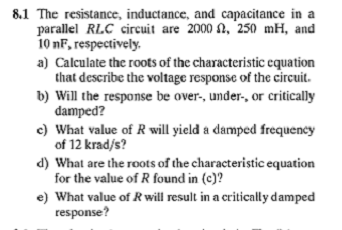 8.1 The resistance, inductance, and capacitance in a
parallel RLC circuit are 2000 , 250 mH, and
10 nF, respectively.
a) Calculate the roots of the characteristic equation
that describe the voltage response of the circuit.
b) Will the response be over-, under-, or critically
damped?
c) What value of R will yield a damped frequency
of 12 krad/s?
d) What are the roots of the characteristic equation
for the value of R found in (c)?
e) What value of R will result in a critically damped
response?