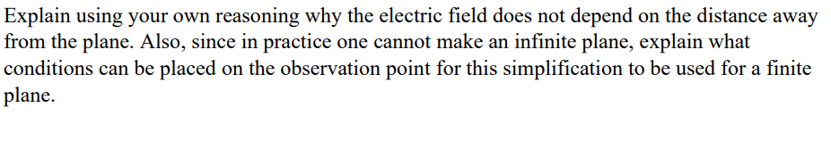 Explain using your own reasoning why the electric field does not depend on the distance away
from the plane. Also, since in practice one cannot make an infinite plane, explain what
conditions can be placed on the observation point for this simplification to be used for a finite
plane.