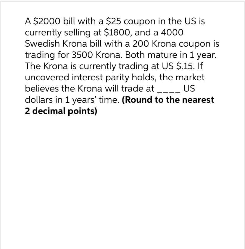 A $2000 bill with a $25 coupon in the US is
currently selling at $1800, and a 4000
Swedish Krona bill with a 200 Krona coupon is
trading for 3500 Krona. Both mature in 1 year.
The Krona is currently trading at US $.15. If
uncovered interest parity holds, the market
believes the Krona will trade at ____ US
dollars in 1 years' time. (Round to the nearest
2 decimal points)