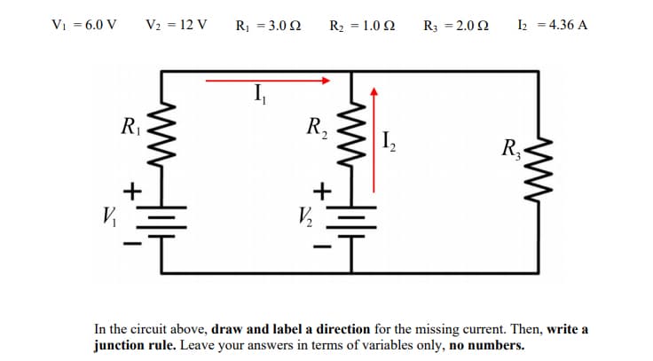 Vi = 6.0 V
V2 = 12 V
R1 = 3.0 2
R2 = 1.0 2
R3 = 2.0 2
I2 = 4.36 A
R1
R,
I,
R,
In the circuit above, draw and label a direction for the missing current. Then, write a
junction rule. Leave your answers in terms of variables only, no numbers.
