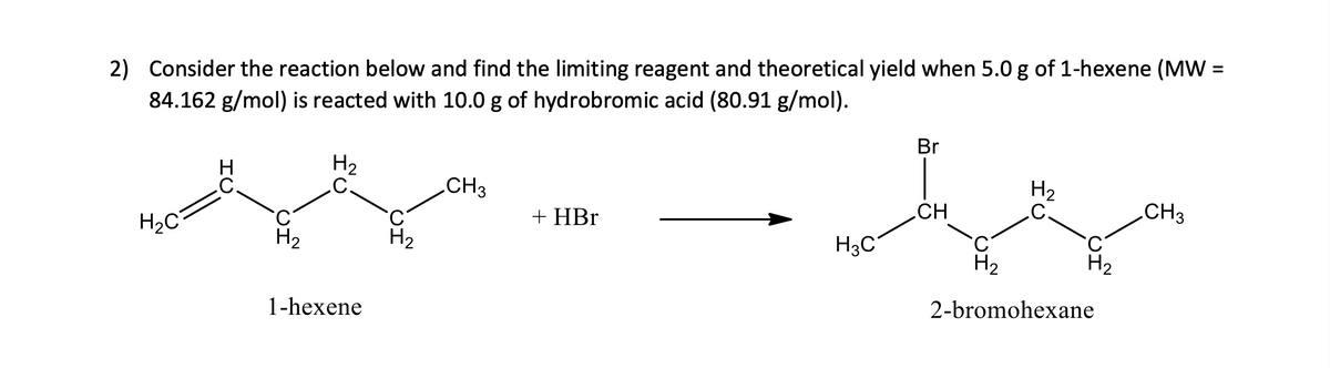 2) Consider the reaction below and find the limiting reagent and theoretical yield when 5.0 g of 1-hexene (MW =
84.162 g/mol) is reacted with 10.0 g of hydrobromic acid (80.91 g/mol).
H₂C
H₂
H₂
C
1-hexene
CH3
+ HBr
H3C
Br
CH
H₂
C.
H₂
H₂
2-bromohexane
CH3
