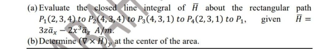 (a) Evaluate the closed line integral of H about the rectangular path
P:(2,3,4) to P2(4, 3, 4) to P3(4,3,1) to P4(2,3, 1) to P1,
3zāx - 2x a, A/m.
(b) Determine (V× H), at the center of the area.
given
=
%3D
