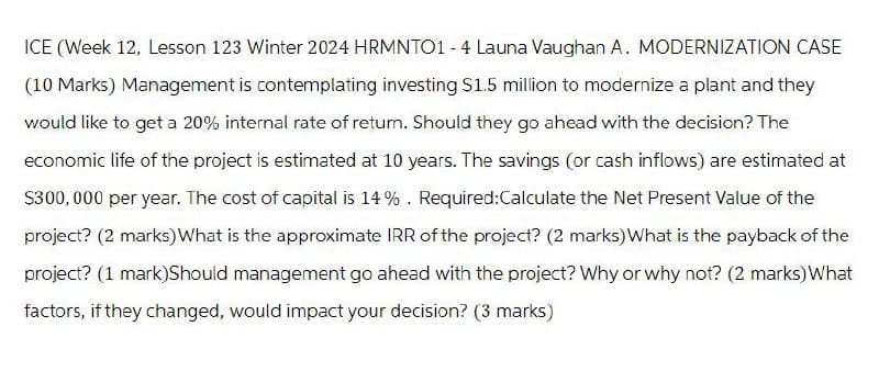 ICE (Week 12, Lesson 123 Winter 2024 HRMNTO1-4 Launa Vaughan A. MODERNIZATION CASE
(10 Marks) Management is contemplating investing $1.5 million to modernize a plant and they
would like to get a 20% internal rate of return. Should they go ahead with the decision? The
economic life of the project is estimated at 10 years. The savings (or cash inflows) are estimated at
$300,000 per year. The cost of capital is 14%. Required:Calculate the Net Present Value of the
project? (2 marks) What is the approximate IRR of the project? (2 marks) What is the payback of the
project? (1 mark)Should management go ahead with the project? Why or why not? (2 marks) What
factors, if they changed, would impact your decision? (3 marks)