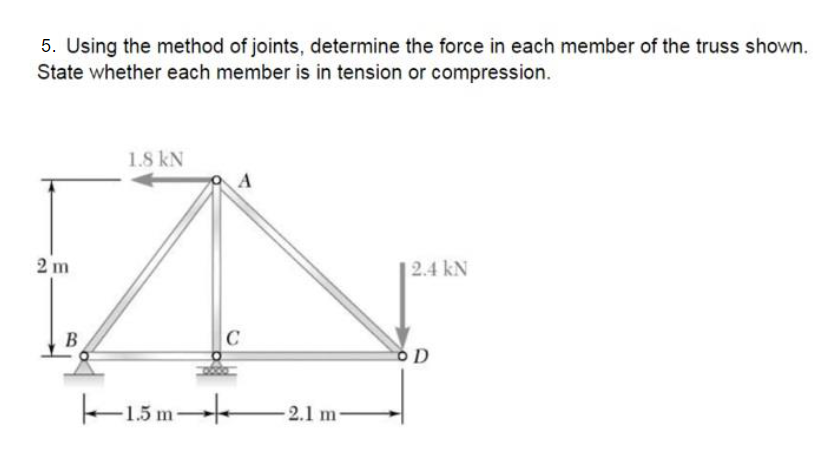 5. Using the method of joints, determine the force in each member of the truss shown.
State whether each member is in tension or compression.
1.8 kN
2 m
|2.4 kN
B
C
k-15 m-
2.1 m-
