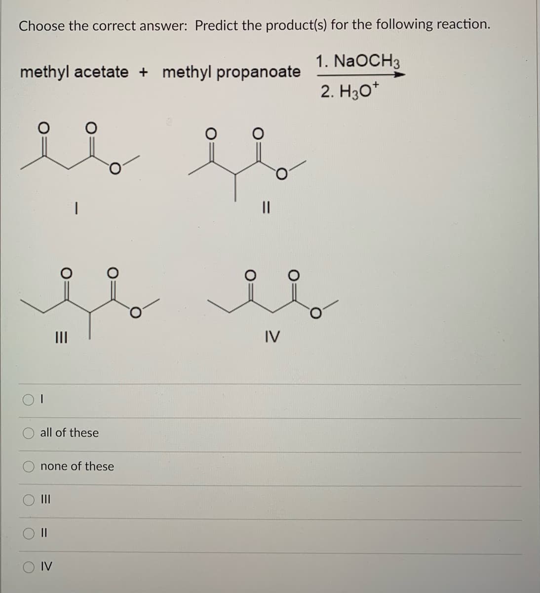 Choose the correct answer: Predict the product(s) for the following reaction.
1. NaOCH3
methyl acetate + methyl propanoate
2. H30*
II
IV
all of these
none of these
II
IV
