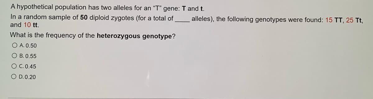 A hypothetical population has two alleles for an "T" gene: T and t.
In a random sample of 50 diploid zygotes (for a total of
alleles), the following genotypes were found: 15 TT, 25 Tt,
and 10 tt.
What is the frequency of the heterozygous genotype?
O A. 0.50
O B. 0.55
O C. 0.45
O D.0.20
