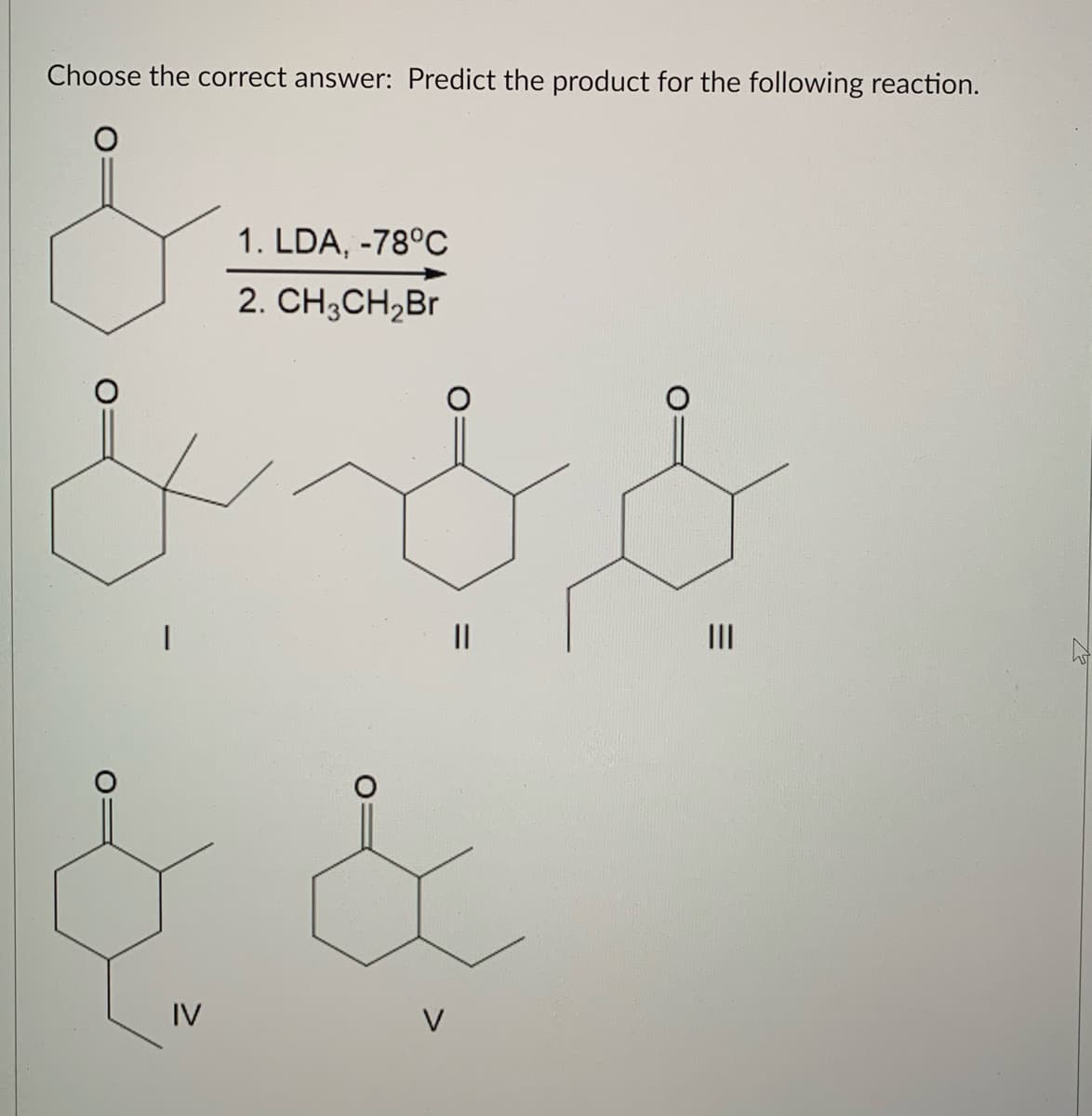 Choose the correct answer: Predict the product for the following reaction.
1. LDA, -78°C
2. CH,CH,Br
II
IV
V
