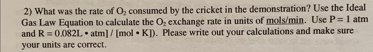 2) What was the rate of O2 consumed by the cricket in the demonstration? Use the Ideal
Gas Law Equation to calculate the O2 exchange rate in units of mols/min. Use P= 1 atm
and R = 0.082L • atm] / [mol • K]). Please write out your calculations and make sure
your units are correct.
