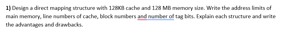 1) Design a direct mapping structure with 128KB cache and 128 MB memory size. Write the address limits of
main memory, line numbers of cache, block numbers and number of tag bits. Explain each structure and write
the advantages and drawbacks.