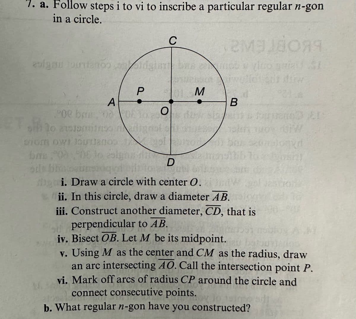 7. a. Follow steps i to vi to inscribe a particular regular n-gon
in a circle.
C
P
01 M
A
B
900 bm00 DE 10s du sig
0
crium owt toutano
6.00 POE to signs
D
sils bouts
of bit to
gubl
doqyrt
Яя
gi. Draw a circle with center O.
ii. In this circle, draw a diameter AB.
iii. Construct another diameter, CD, that is
perpendicular to AB.
iv. Bisect OB. Let M be its midpoint.
v. Using M as the center and CM as the radius, draw
an arc intersecting 40. Call the intersection point P.
vi. Mark off arcs of radius CP around the circle and
connect consecutive points.
b. What regular n-gon have you constructed?