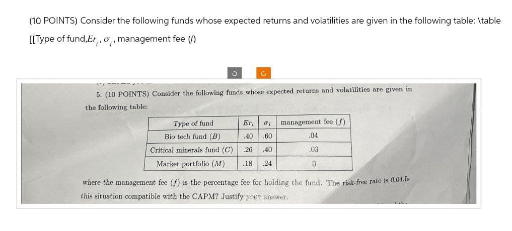 (10 POINTS) Consider the following funds whose expected returns and volatilities are given in the following table: \table
[[Type of fund, Er,, o,, management fee (f)
5. (10 POINTS) Consider the following funds whose expected returns and volatilities are given in
the following table:
Type of fund
Bio tech fund (B)
Er
σi
management fee (f)
.40 .60
.04
Critical minerals fund (C)
.26 .40
.03
Market portfolio (M)
.18 .24
0
where the management fee (f) is the percentage fee for holding the fund. The risk-free rate is 0.04.Is
this situation compatible with the CAPM? Justify your answer.