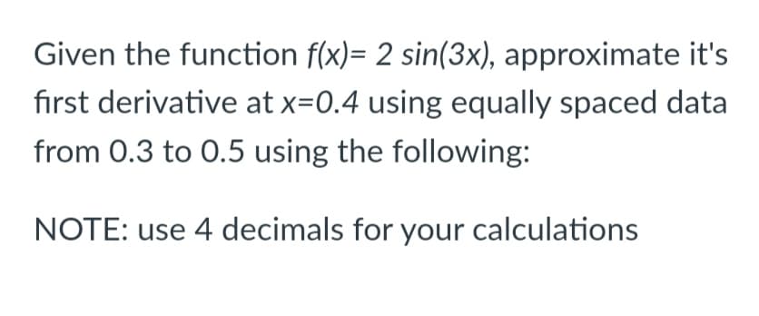 Given the function f(x)= 2 sin(3x), approximate it's
first derivative at x=0.4 using equally spaced data
from 0.3 to 0.5 using the following:
NOTE: use 4 decimals for your calculations
