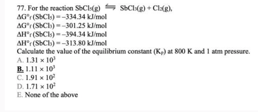 77. For the reaction SbCls(g)
AG (SbCls)=-334.34 kJ/mol
SbCl3(g) + Cl2(g),
AG°f (SbC13)=-301.25 kJ/mol
AH (SbCls)=-394.34 kJ/mol
AH°(SbC13)=-313.80 kJ/mol
Calculate the value of the equilibrium constant (Kp) at 800 K and 1 atm pressure.
A. 1.31 x 103
B. 1.11 x 103
C. 1.91 x 102
D. 1.71 x 102
E. None of the above