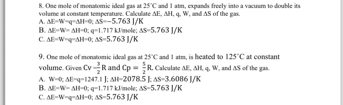 8. One mole of monatomic ideal gas at 25°C and 1 atm, expands freely into a vacuum to double its
volume at constant temperature. Calculate AE, AH, q, W, and AS of the gas.
A. AE=W=q=AH=0; AS=-5.763 J/K
B. AE=W=AH=0; q=1.717 kJ/mole; AS=5.763 J/K
C. AE=W=q=AH=0; AS=5.763 J/K
9. One mole of monatomic ideal gas at 25°C and 1 atm, is heated to 125°C at constant
volume. Given Cv R and Cp = R. Calculate AE, AH, q, W, and AS of the gas.
2
2
A. W=0; AE=q=1247.1 J; AH=2078.5 J; AS-3.6086 J/K
B. AE=W=AH=0; q=1.717 kJ/mole; AS=5.763 J/K
C. AE=W=q=AH=0; AS=5.763 J/K