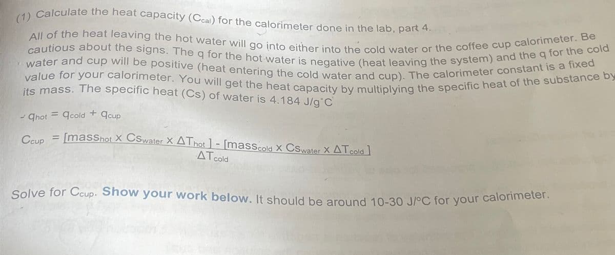 (1) Calculate the heat capacity (Ccal) for the calorimeter done in the lab, part 4.
All of the heat leaving the hot water will go into either into the cold water or the coffee cup calorimeter. Be
cautious about the signs. The q for the hot water is negative (heat leaving the system) and the q for the cold
value for your calorimeter. You will get the heat capacity by multiplying the specific heat of the substance by
water and cup will be positive (heat entering the cold water and cup). The calorimeter constant is a fixed
its mass. The specific heat (Cs) of water is 4.184 J/g C
=
-Qhot cold + acup
Ccup
=
[masShot X CSwater X AT hot ]-[mass cold X CS water X AT cold]
AT cold
Solve for Ccup. Show your work below. It should be around 10-30 J/°C for your calorimeter.