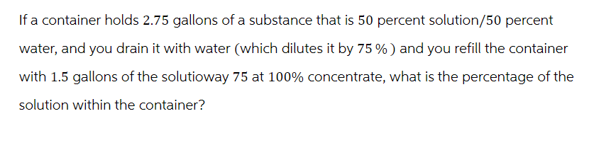 If a container holds 2.75 gallons of a substance that is 50 percent solution/50 percent
water, and you drain it with water (which dilutes it by 75 %) and you refill the container
with 1.5 gallons of the solutioway 75 at 100% concentrate, what is the percentage of the
solution within the container?