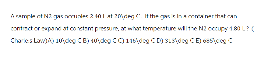 A sample of N2 gas occupies 2.40 L at 20\deg C. If the gas is in a container that can
contract or expand at constant pressure, at what temperature will the N2 occupy 4.80 L? (
Charle:s Law)A) 10\deg C B) 40\deg C C) 146\deg C D) 313\deg C E) 685\deg C