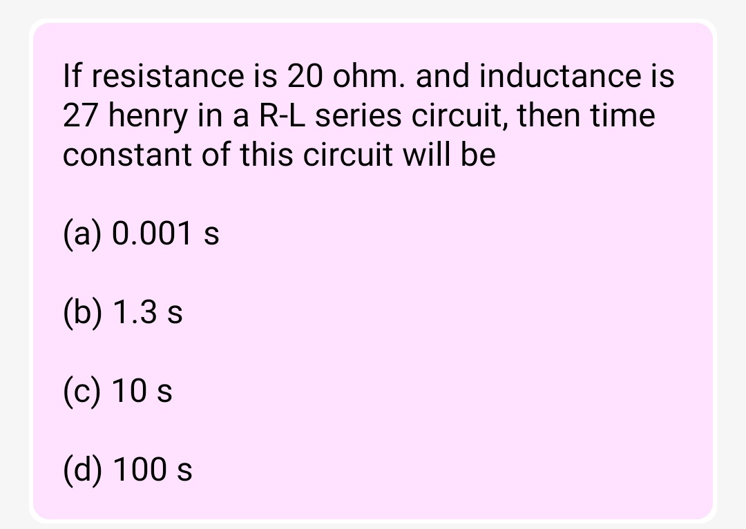 If resistance is 20 ohm. and inductance is
27 henry in a R-L series circuit, then time
constant of this circuit will be
(a) 0.001 s
(b) 1.3 s
(c) 10 s
(d) 100 s