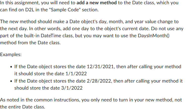 In this assignment, you will need to add a new method to the Date class, which you
can find on D2L in the "Sample Code" section.
The new method should make a Date object's day, month, and year value change to
the next day. In other words, add one day to the object's current date. Do not use any
part of the built-in DateTime class, but you may want to use the DaysInMonth()
method from the Date class.
Examples:
• If the Date object stores the date 12/31/2021, then after calling your method
it should store the date 1/1/2022
• If the Date object stores the date 2/28/2022, then after calling your method it
should store the date 3/1/2022
As noted in the common instructions, you only need to turn in your new method, not
the entire Date class.