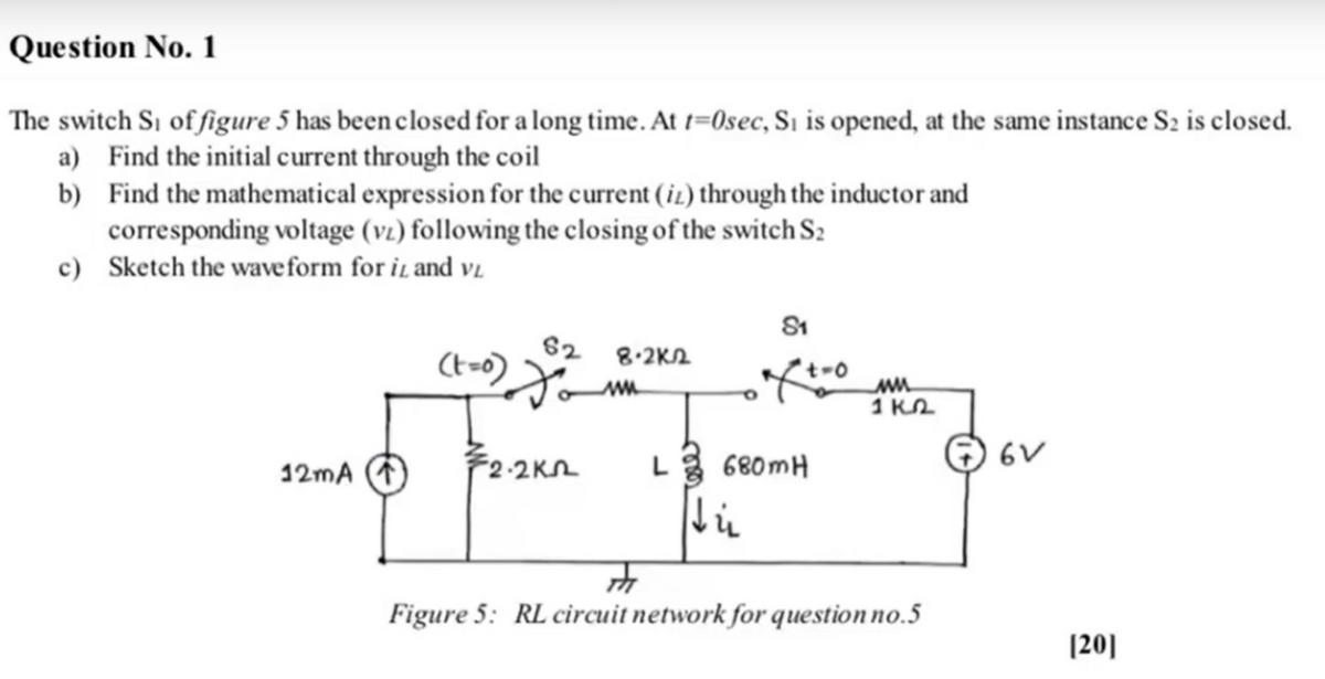 Question No. 1
The switch Si of figure 5 has been closed for a long time. At 1=0sec, Sı is opened, at the same instance S2 is closed.
a) Find the initial current through the coil
b) Find the mathematical expression for the current (iz) through the inductor and
corresponding voltage (vz) following the closing of the switch S:
c) Sketch the waveform for iL and vz
82
8.2K2
1 KL
F2-2Kn
L 680mH
O 6V
12mA
Figure 5: RL circuit network for question no.5
(20]
