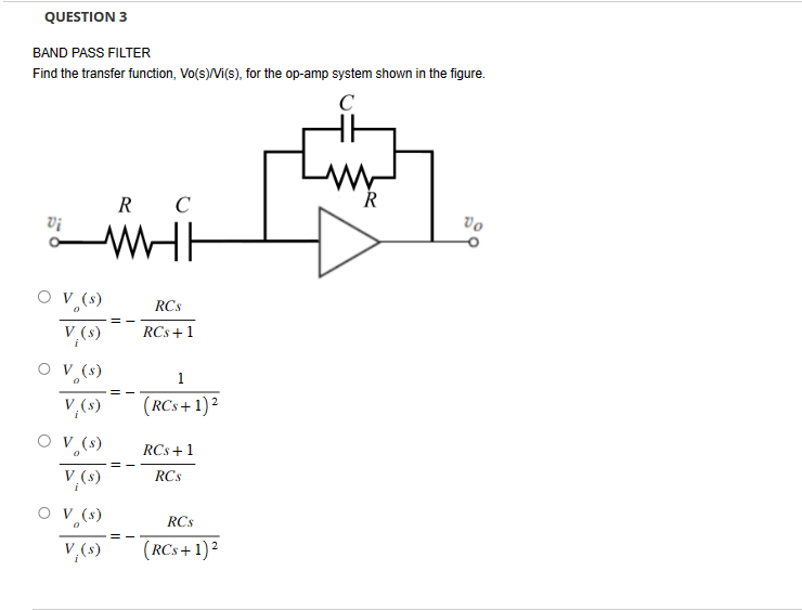 QUESTION 3
BAND PASS FILTER
Find the transfer function, Vo(s)/Vi(s), for the op-amp system shown in the figure.
C
R
R C
Vo
Vi
V₁(s)
V₁(s)
○ V (s)
0
V₁(s)
○ V (s)
A
V₁(s)
WH
RCs
RCS +1
1
(RCs+1) 2
RCS+1
RCs
V₁(s)
RCs
V₁(s)
(RCs+1)²