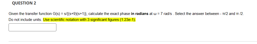 QUESTION 2
Given the transfer function G(s) = s/{(s+9)(s+1)}, calculate the exact phase in radians at w = 7 rad/s. Select the answer between - π/2 and π/2.
Do not include units. Use scientific notation with 3 significant figures (1.23e-1).