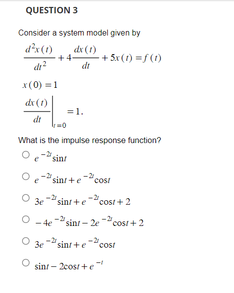 QUESTION 3
Consider a system model given by
d²x (t)
dx (1)
dt²
dt
x (0) = 1
dx (t)
dt
3e
What is the impulse response function?
sint
-21
- 4e
3e
+4-
=0
sint + e
-21
= 1.
-2t
-2t
sint + e
sint + e
cost
- 2t
+ 5x (t) =f(t)
sint - 2e
cost + 2
-2t
-21
cost + 2
cost
sint - 2cost + e-