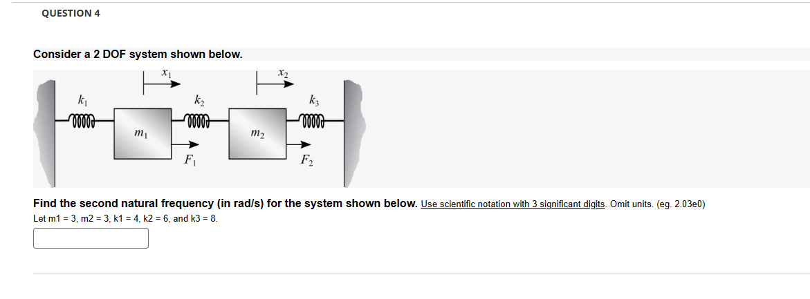 QUESTION 4
Consider a 2 DOF system shown below.
k₁
k₂
non
m2
F₁
F
kz
Find the second natural frequency (in rad/s) for the system shown below. Use scientific notation with 3 significant digits. Omit units. (eg. 2.03e0)
Let m1 = 3, m2 = 3, k1 = 4, k2 = 6, and k3 = 8.