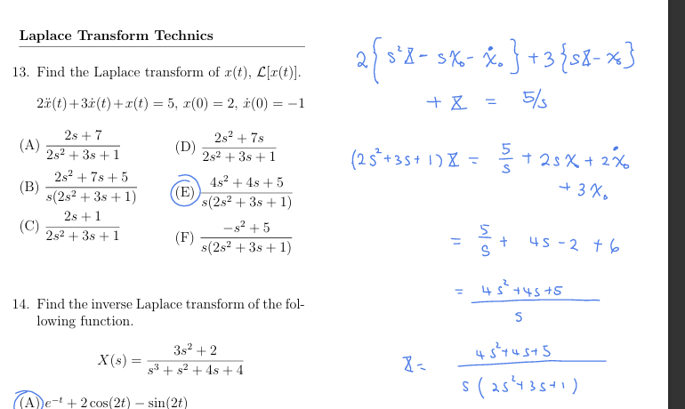 Laplace Transform Technics
13. Find the Laplace transform of x(t), L[x(t)].
2(t)+3x(t)+x(t) = 5, x(0) = 2, x(0) =
==
2s+7
(A)
2s² + 38 +1
(D)
28278
2s238 +1
2s²+7s+5
4s² +48 +5
(B)
s(2s2+381)
((E)
s(2s² + 3s+1)
2s+1
(C)
-s²+5
2s2+381
(F)
s(2s² +381)
-1
14. Find the inverse Laplace transform of the fol-
lowing function.
X(s) =
3s2+2
(A)e-t +2 cos(2t) - sin(2t)
$3 + s² +48 +4
2 { s² - ≤ x - x. } + 3 { ≤8-x}
2{5'8-
+ x =
5/5
(25²+35+ 1) = 5+25x+2%
P
✗=
ון
ין
=
5/3
+
+3%
45-2 +6
45²+45+5
S
45²+45+5
5(25435+1)