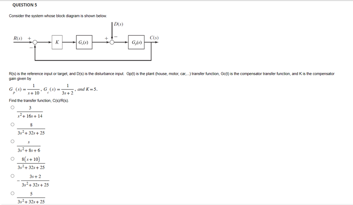 QUESTION 5
Consider the system whose block diagram is shown below.
D(s)
R(s) +
+
C(s)
K
G(s)
G(8)
R(s) is the reference input or target, and D(s) is the disturbance input. Gp(t) is the plant (house, motor, car,...) transfer function, Gc(t) is the compensator transfer function, and K is the compensator
gain given by
1
G (s)
G (s)
=
P
s+10
1
3s+2
and K=5.
Find the transfer function, C(s)/R(s).
3
s²+16s+14
8
3s²+32s+25
S
382+8+6
8(s+ 10)
3s² + 32s+25
3s+2
3s²+32s+25
5
3x²+32x+25