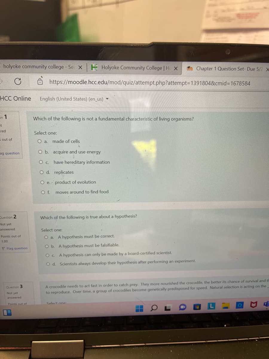 holyoke community college - Se x H Holyoke Community College | H X in Chapter 1 Question Set- Due 5/2 x
C
https://moodle.hcc.edu/mod/quiz/attempt.php?attempt=1391804&cmid=1678584
HCC Online
English (United States) (en_us) ▼
Sn 1
Which of the following is not a fundamental characteristic of living organisms?
et
Select one:
O a. made of cells
O b. acquire and use energy
O c.
have hereditary information
O d.
replicates
O e.
n
product of evolution
O f.
moves around to find food
Which of the following is true about a hypothesis?
Select one:
O a. A hypothesis must be correct.
O b. A hypothesis must be falsifiable.
O c. A hypothesis can only be made by a board-certified scientist.
O d. Scientists always develop their hypothesis after performing an experiment.
A crocodile needs to act fast in order to catch prey. They more nourished the crocodile, the better its chance of survival and th
to reproduce. Over time, a group of crocodiles become genetically predisposed for speed. Natural selection is acting on the
Select one:
L
red
s out of
ag question
Question 2
Not yet
answered
Points out of
1.00
P Flag question
Question 3
Not yet
answered
Points out of