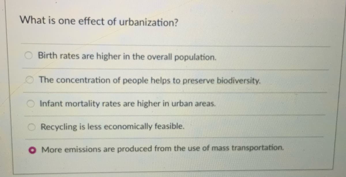 What is one effect of urbanization?
Birth rates are higher in the overall population.
The concentration of people helps to preserve biodiversity.
Infant mortality rates are higher in urban areas.
Recycling is less economically feasible.
O More emissions are produced from the use of mass transportation.
