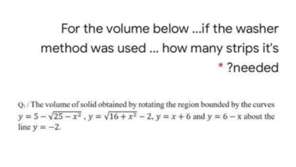 For the volume below.if the washer
method was used ... how many strips it's
?needed
Q/ The volume of solid obtained by rotating the region bounded by the curves
y = 5- v25-x2 ,y = v16 + x2 - 2, y = x+6 and y = 6– x about the
line y = -2.
