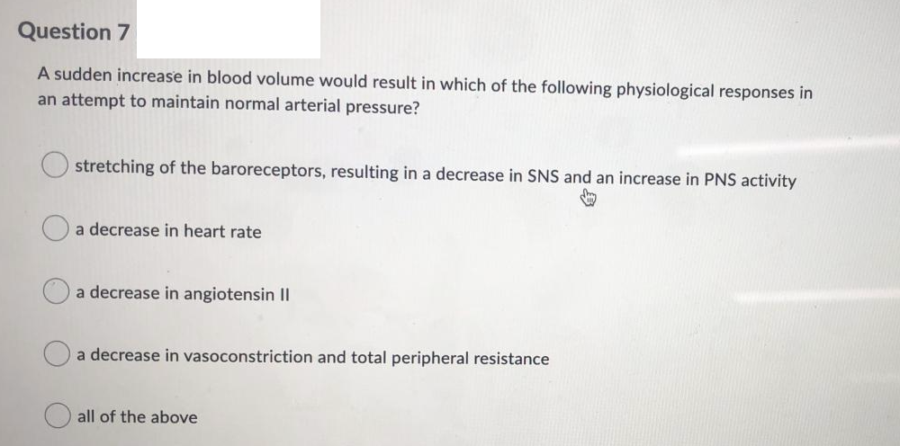 Question 7
A sudden increase in blood volume would result in which of the following physiological responses in
an attempt to maintain normal arterial pressure?
stretching of the baroreceptors, resulting in a decrease in SNS and an increase in PNS activity
a decrease in heart rate
a decrease in angiotensin II
a decrease in vasoconstriction and total peripheral resistance
all of the above
