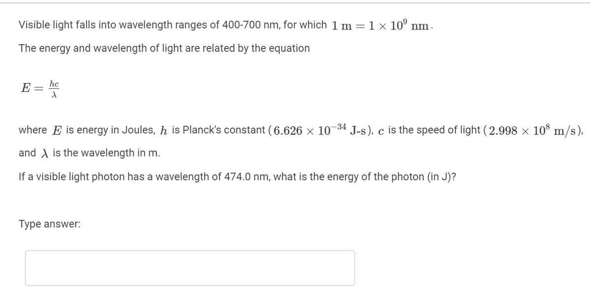 Visible light falls into wavelength ranges of 400-700 nm, for which 1 m = 1 × 10º nm .
The energy and wavelength of light are related by the equation
E
hc
X
where E is energy in Joules, ŉ is Planck's constant (6.626 × 10-³4 J-s), c is the speed of light (2.998 × 108 m/s),
and is the wavelength in m.
If a visible light photon has a wavelength of 474.0 nm, what is the energy of the photon (in J)?
Type answer: