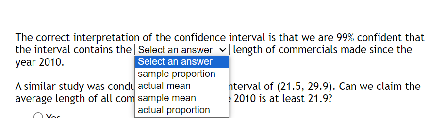 The correct interpretation of the confidence interval is that we are 99% confident that
the interval contains the Select an answer ✓ length of commercials made since the
year 2010.
Select an answer
sample proportion
A similar study was condu actual mean
average length of all com sample mean
actual proportion
nterval of (21.5, 29.9). Can we claim the
2010 is at least 21.9?