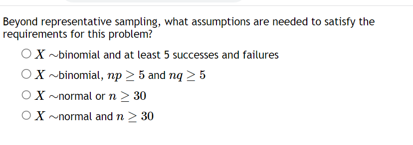 Beyond representative sampling, what assumptions are needed to satisfy the
requirements for this problem?
OX~binomial and at least 5 successes and failures
OX~binomial,
np > 5 and nq ≥ 5
OX~normal or n ≥ 30
OX~normal and n ≥ 30