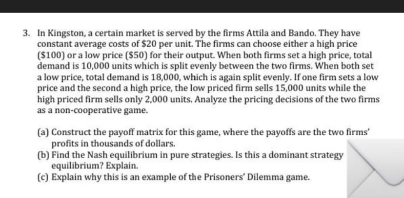 3. In Kingston, a certain market is served by the firms Attila and Bando. They have
constant average costs of $20 per unit. The firms can choose either a high price
($100) or a low price ($50) for their output. When both firms set a high price, total
demand is 10,000 units which is split evenly between the two firms. When both set
a low price, total demand is 18,000, which is again split evenly. If one firm sets a low
price and the second a high price, the low priced firm sells 15,000 units while the
high priced firm sells only 2,000 units. Analyze the pricing decisions of the two firms
as a non-cooperative game.
(a) Construct the payoff matrix for this game, where the payoffs are the two firms'
profits in thousands of dollars.
(b) Find the Nash equilibrium in pure strategies. Is this a dominant strategy
equilibrium? Explain.
(c) Explain why this is an example of the Prisoners' Dilemma game.
