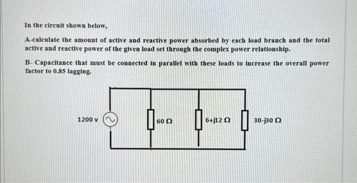 In the circuit shown below,
A-calculate the amount of active and reactive power absorbed by each load branch and the total
active and reactive power of the given load set through the complex power relationship.
B- Capacitance that must be connected in parallel with these loads to increase the overall power
factor to 0.85 lagging.
1200 v
60 £2
6+j12 Q2
30-130 Ω