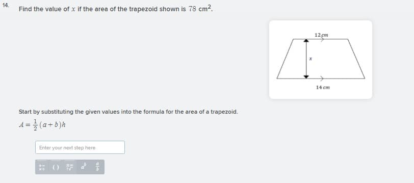 14.
Find the value of x if the area of the trapezoid shown is 78 cm?.
12 cm
14 cm
Start by substituting the given values into the formula for the area of a trapezoid.
4=글(2+b)h
Enter your next step here
