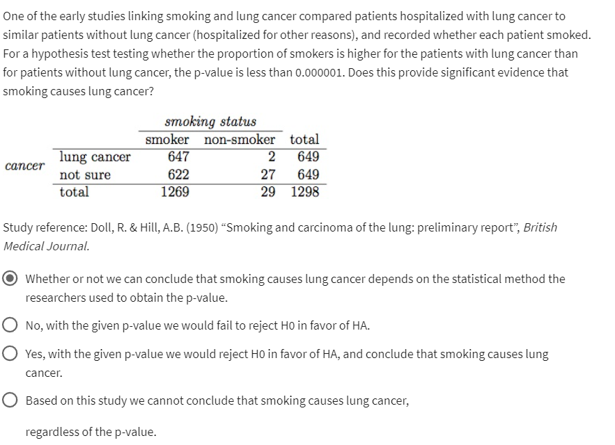One of the early studies linking smoking and lung cancer compared patients hospitalized with lung cancer to
similar patients without lung cancer (hospitalized for other reasons), and recorded whether each patient smoked.
For a hypothesis test testing whether the proportion of smokers is higher for the patients with lung cancer than
for patients without lung cancer, the p-value is less than 0.000001. Does this provide significant evidence that
smoking causes lung cancer?
cancer
lung cancer
not sure
total
smoking status
smoker
647
622
1269
non-smoker
total
2
649
27
649
29 1298
Study reference: Doll, R. & Hill, A.B. (1950) "Smoking and carcinoma of the lung: preliminary report", British
Medical Journal.
Whether or not we can conclude that smoking causes lung cancer depends on the statistical method the
researchers used to obtain the p-value.
No, with the given p-value we would fail to reject HO in favor of HA.
Yes, with the given p-value we would reject H0 in favor of HA, and conclude that smoking causes lung
cancer.
Based on this study we cannot conclude that smoking causes lung cancer,
regardless of the p-value.