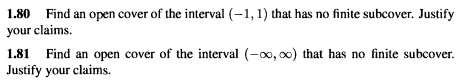 1.80 Find an open cover of the interval (-1, 1) that has no finite subcover. Justify
your claims.
1.81 Find an open cover of the interval (-0, o0) that has no finite subcover.
Justify your claims.
