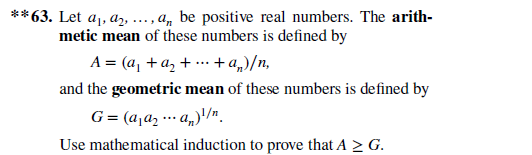 **63. Let aj, az, ..., a, be positive real numbers. The arith-
metic mean of these numbers is defined by
A = (a, +a, + …· +a„,)/n,
and the geometric mean of these numbers is defined by
G= (a,a2 .. a„)'/".
Use mathematical induction to prove that A 2 G.

