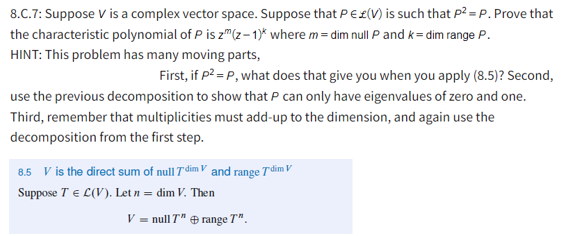 8.C.7: Suppose V is a complex vector space. Suppose that PE£(V) is such that P2 =P. Prove that
the characteristic polynomial of P is z"(z- 1)* where m= dim null P and k= dim range P.
HINT: This problem has many moving parts,
First, if P2 = P, what does that give you when you apply (8.5)? Second,
use the previous decomposition to show that P can only have eigenvalues of zero and one.
Third, remember that multiplicities must add-up to the dimension, and again use the
decomposition from the first step.
8.5 V is the direct sum of null T dim V and range Tdim V
Suppose T e L(V). Let n = dim V. Then
V = null T" range T".
