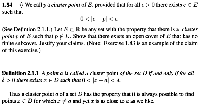 1.84
O We call pa cluster point of E, provided that for all e > 0 there exists e e E
such that
0 < le – pl < e.
(See Defintion 2.1.1.) Let E CR be any set with the property that there is a cluster
point p of E such that p ¢ E. Show that there exists an open cover of E that has no
finite subcover. Justify your claims. (Note: Exercise 1.83 is an example of the claim
of this exercise.)
Definition 2.1.1 A point a is called a cluster point of the set D if and only if for all
8 >0 there exists x E D such that 0 < |x – a < 8.
Thus a cluster point a of a set D has the property that it is always possible to find
points x E D for which r a and yet x is as close to a as we like.
