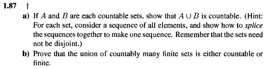 1,87 t
a) If A and B are each countable sets, show that AUB is countable. (Hint:
For each set, consider a sequence of all elements, and show how to splice
the sequences together to make one sequence. Remember that the sets need
not be disjoint.)
b) Prove that the union of countably many finite sets is either countable or
finite.
