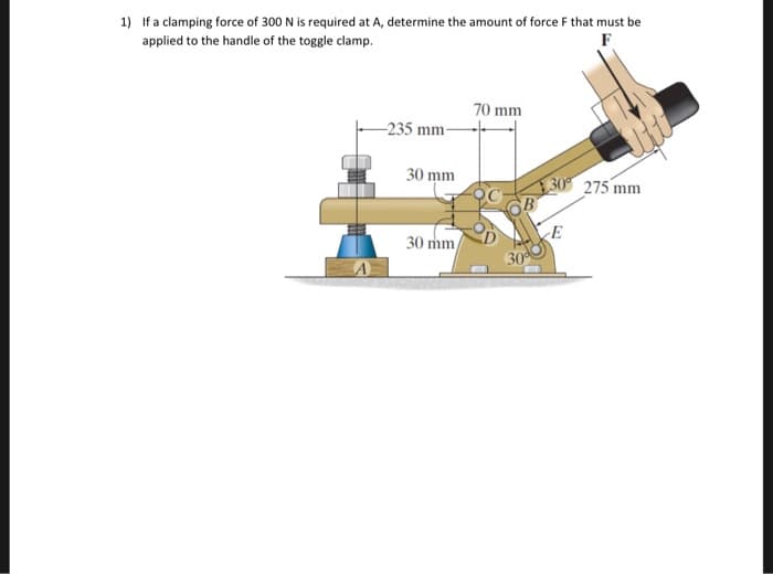 1) If a clamping force of 300 N is required at A, determine the amount of force F that must be
applied to the handle of the toggle clamp.
F
-235 mm-
30 mm
30 mm
70 mm
30%
E
275 mm